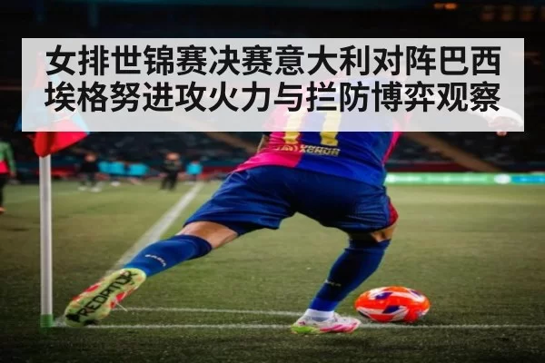 女排世锦赛决赛意大利对阵巴西埃格努进攻火力与拦防博弈观察